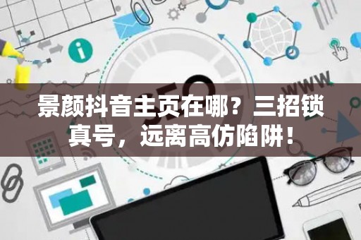 景颜抖音主页在哪？三招锁真号，远离高仿陷阱！