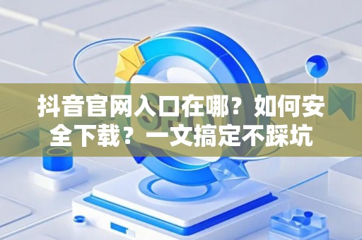 抖音官网入口在哪？如何安全下载？一文搞定不踩坑