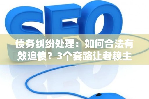 债务纠纷处理：如何合法有效追债？3个套路让老赖主动还钱！