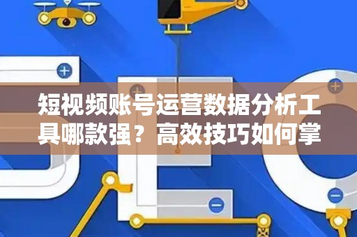 短视频账号运营数据分析工具哪款强?高效技巧如何掌握? 短视频账号运营数据分析工具哪款强?高效技巧如何掌握?