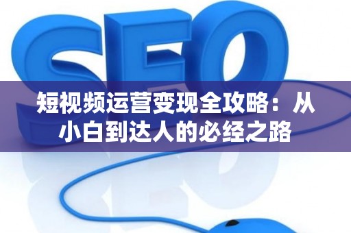 短视频运营变现全攻略：从小白到达人的必经之路