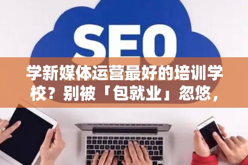 学新媒体运营最好的培训学校？别被「包就业」忽悠，三招拆穿真假