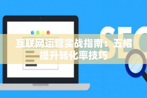 互联网运营实战指南：五招提升转化率技巧