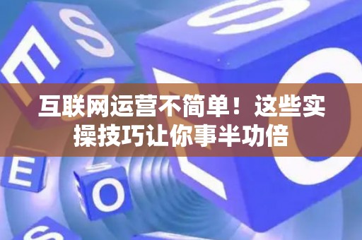 互联网运营不简单！这些实操技巧让你事半功倍