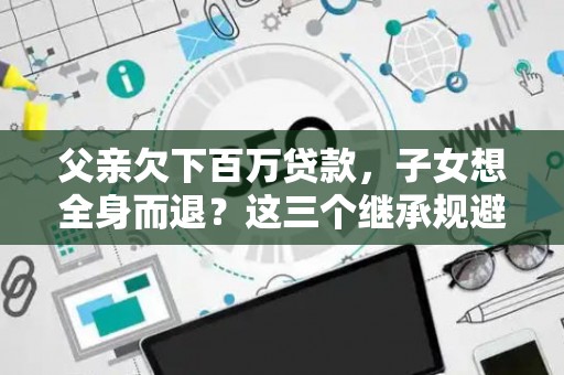 父亲欠下百万贷款，子女想全身而退？这三个继承规避技巧真能不背锅？