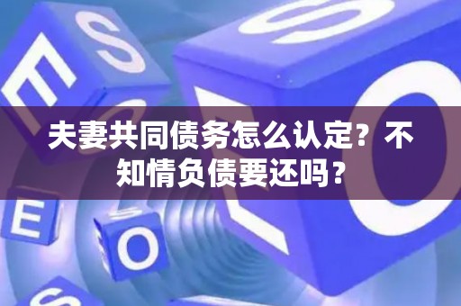 夫妻共同债务怎么认定?不知情负债要还吗? 夫妻共同债务怎么认定?不知情负债要还吗?